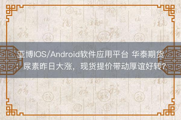 亚博IOS/Android软件应用平台 华泰期货:尿素昨日大涨,现货提价带动厚谊好转?